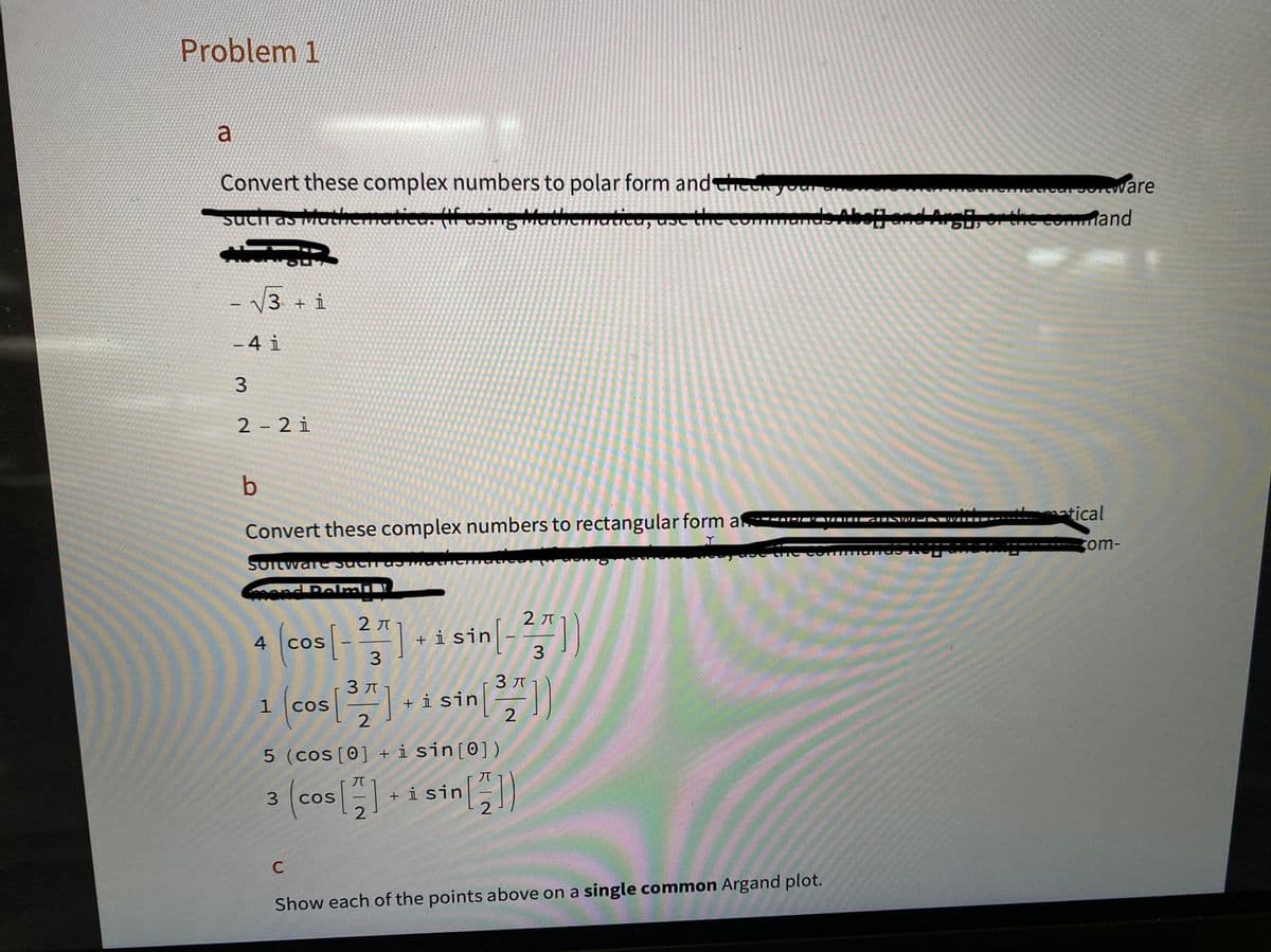 Problem 1
a
Convert these complex numbers to polar form and check your
such as Mathematic (if asing Mathematica, use the co
-
3 + i
-4 i
3
2-21
b
Convert these complex numbers to rectangular form af
Software such as T
and Dolmall
4
2π
3
3
os [³2] + i sin [³27])
COS
Os [-2] sin[--
+ i
3
1 (COs [3,¹
C
5 (cos [0] + i sin [0])
3
(cos [2]
[]+isin [])
COS
Hadical software
Hand Argh, or the command
CATEĽAVOLGINSWEDS WILLI
Show each of the points above on a single common Argand plot.
matical
com-