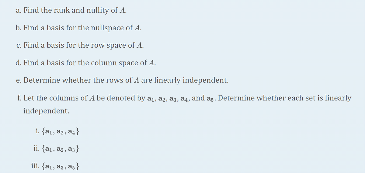 a. Find the rank and nullity of A.
b. Find a basis for the nullspace of A.
c. Find a basis for the row space of A.
d. Find a basis for the column space of A.
e. Determine whether the rows of A are linearly independent.
f. Let the columns of A be denoted by a₁, a2, a3, a4, and a5. Determine whether each set is linearly
independent.
i. {a₁, a2, a4}
ii. {a₁, a2, a3}
iii. {a₁, a3, a5}
