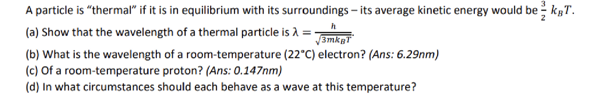 A particle is "thermal" if it is in equilibrium with its surroundings - its average kinetic energy would be - kgT.
2
h
(a) Show that the wavelength of a thermal particle is =
3mkBT
(b) What is the wavelength of a room-temperature (22°C) electron? (Ans: 6.29nm)
(c) Of a room-temperature proton? (Ans: 0.147nm)
(d) In what circumstances should each behave as a wave at this temperature?