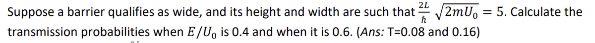 2L
Suppose a barrier qualifies as wide, and its height and width are such that ² √2mU₁
transmission probabilities when E/U is 0.4 and when it is 0.6. (Ans: T=0.08 and 0.16)
= 5. Calculate the