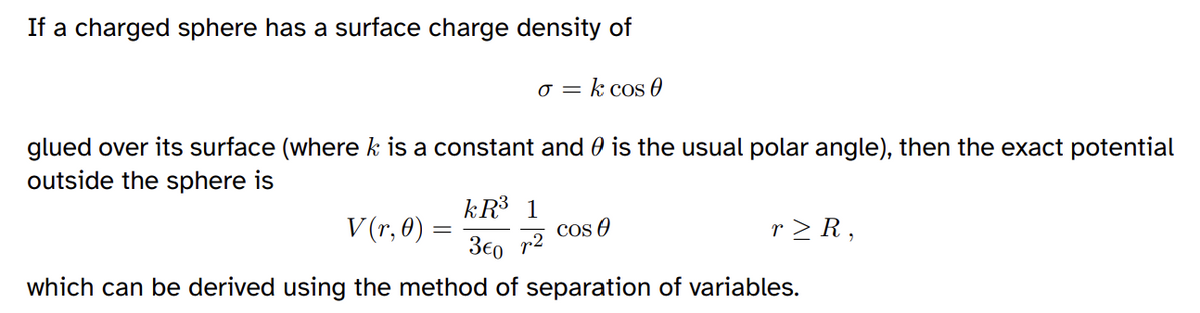 If a charged sphere has a surface charge density of
o = k cos 0
glued over its surface (where k is a constant and is the usual polar angle), then the exact potential
outside the sphere is
V(r, 0)
kR³ 1
3€0 r2
which can be derived using the method of separation of variables.
Cos 0
r≥ R,