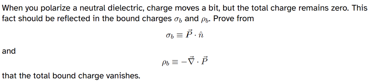 When you polarize a neutral dielectric, charge moves a bit, but the total charge remains zero. This
fact should be reflected in the bound charges σ and ρ. Prove from
σb = P. n
and
Pb = −√. P
that the total bound charge vanishes.