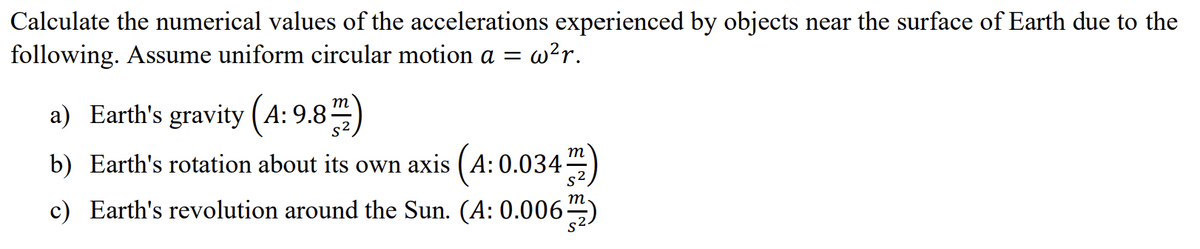 Calculate the numerical values of the accelerations experienced by objects near the surface of Earth due to the
following. Assume uniform circular motion a = w²r.
a) Earth's gravity (A: 9.8m)
b) Earth's rotation about its own axis (4:0.034)
c) Earth's revolution around the Sun. (A: 0.006)