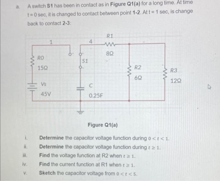 a.
A switch S1 has been in contact as in Figure Q1(a) for a long time. At time
t=0 sec, it is changed to contact between point 1-2. At t 1 sec, is change
back to contact 2-3:
R1
1
4.
RO
S1
152
R2
R3
62
122
Vs
45V
0.25F
Figure Q1(a)
Determine the capacitor voltage function duringo<t<1.
i.
Determine the capacitor voltage function during t 2 1.
ii.
Find the voltage function at R2 when t 2 1.
iv.
Find the current function at R1 when t2 1.
V.
Sketch the capacitor voltage from 0<t < 5.
C.
