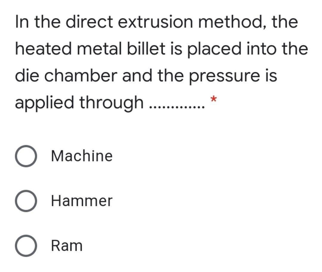 In the direct extrusion method, the
heated metal billet is placed into the
die chamber and the pressure is
applied through . . *
O Machine
O Hammer
O Ram
