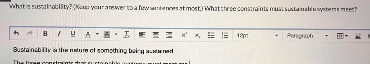 What is sustainability? (Keep your answer to a few sentences at most.) What three constraints must sustainable systems meet?
B I U A
Sustainability is the nature of something being sustained
The three constraints that sustainablo customo must mootoro
A T3 x² X₂: E 12pt
Paragraph
E