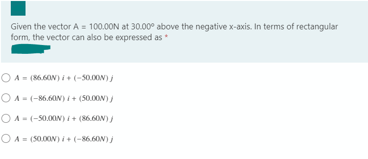 Given the vector A = 100.00N at 30.00° above the negative x-axis. In terms of rectangular
form, the vector can also be expressed as *
O A = (86.60N) i + (-50.00N) j
O A = (-86.60N) i + (50.00N) j
O A = (-50.00ON) i + (86.60N) j
O A = (50.00N) i + (-86,60N) j
