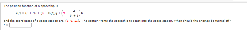 The position function of a spaceship is
4
r(t) = (6 + t) i + (4 + In(t))j + (9
k
2 +1
and the coordinates of a space station are (9, 6, 11). The captain wants the spaceship to coast into the space station. When should the engines be turned off?
