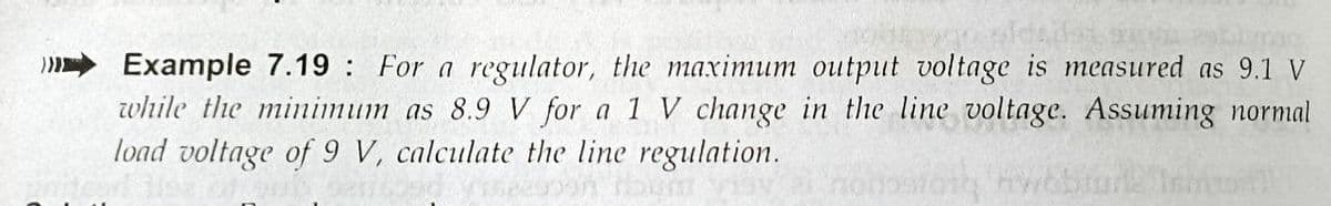 Example 7.19: For a regulator, the maximum output voltage is measured as 9.1 V
while the minimum as 8.9 V for a 1 V change in the line voltage. Assuming normal
load voltage of 9 V, calculate the line regulation.

