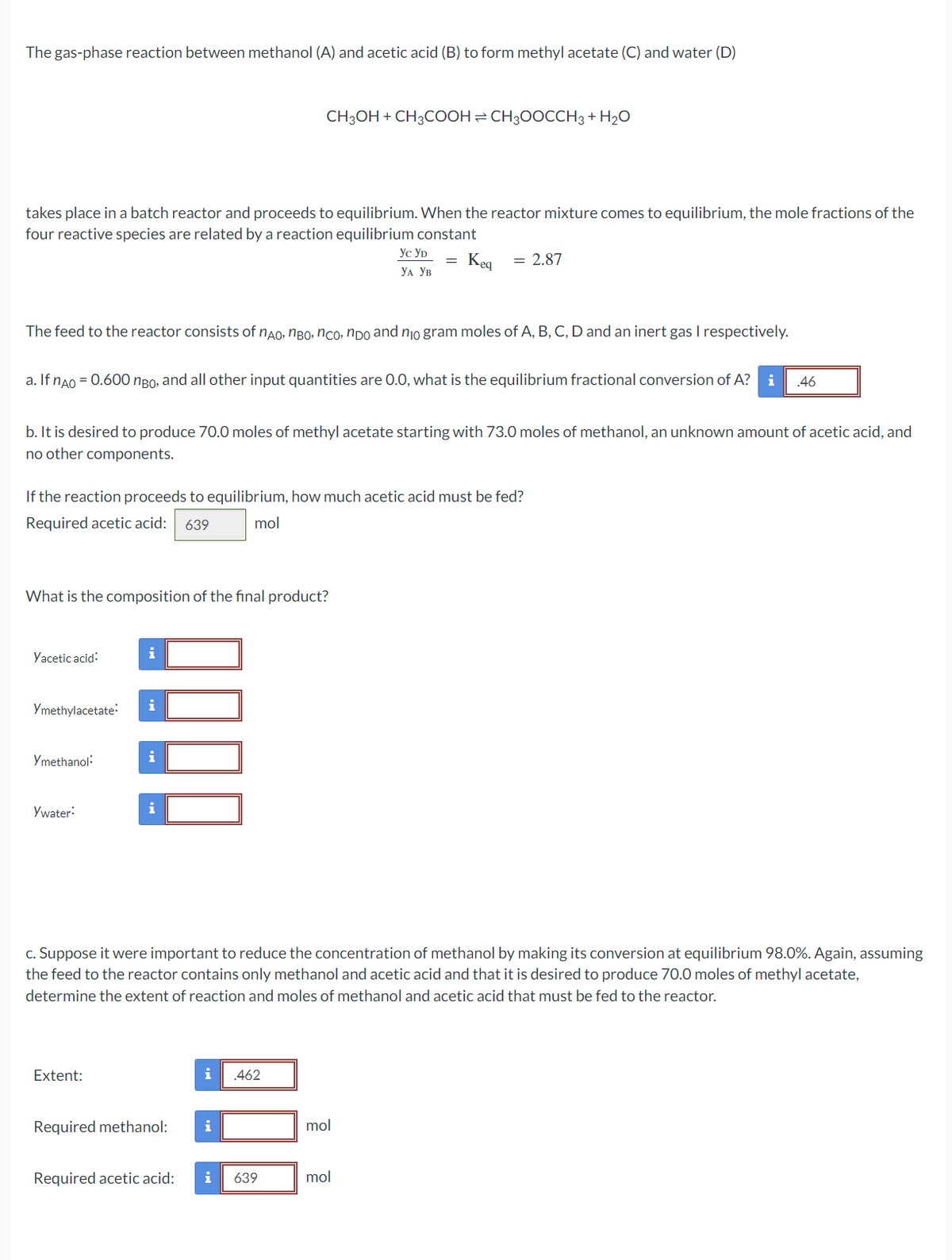 The gas-phase reaction between methanol (A) and acetic acid (B) to form methyl acetate (C) and water (D)
takes place in a batch reactor and proceeds to equilibrium. When the reactor mixture comes to equilibrium, the mole fractions of the
four reactive species are related by a reaction equilibrium constant
Keq = 2.87
The feed to the reactor consists of não, não, não, não and no gram moles of A, B, C, D and an inert gas I respectively.
a. If nÃO = 0.600 ngo, and all other input quantities are 0.0, what is the equilibrium fractional conversion of A? i .46
b. It is desired to produce 70.0 moles of methyl acetate starting with 73.0 moles of methanol, an unknown amount of acetic acid, and
no other components.
If the reaction proceeds to equilibrium, how much acetic acid must be fed?
Required acetic acid: 639
mol
What is the composition of the final product?
Yacetic acid:
Ymethylacetate:
Ymethanol:
Ywater:
!!!
Extent:
CH3OH + CH3COOH CH3OOCCH3 + H₂O
i
c. Suppose it were important to reduce the concentration of methanol by making its conversion at equilibrium 98.0%. Again, assuming
the feed to the reactor contains only methanol and acetic acid and that it is desired to produce 70.0 moles of methyl acetate,
determine the extent of reaction and moles of methanol and acetic acid that must be fed to the reactor.
Required methanol:
Required acetic acid:
i .462
ус ур
УА УВ
i
i 639
mol
mol