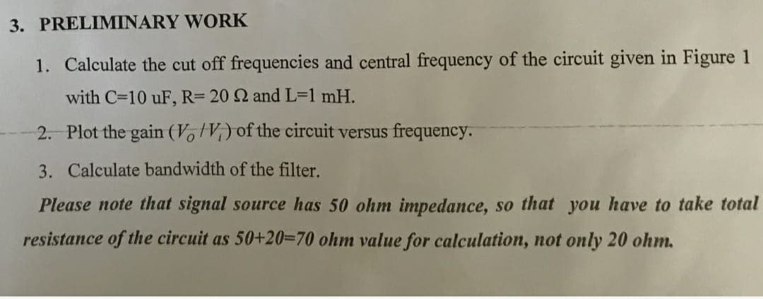 3. PRELIMINARY WORK
1. Calculate the cut off frequencies and central frequency of the circuit given in Figure 1
with C=10 uF, R= 20 2 and L=1 mH.
2. Plot the gain (V, V,) of the circuit versus frequency.
3. Calculate bandwidth of the filter.
Please note that signal source has 50 ohm impedance, so that you have to take total
resistance of the circuit as 50+20=70 ohm value for calculation, not only 20 ohm.
