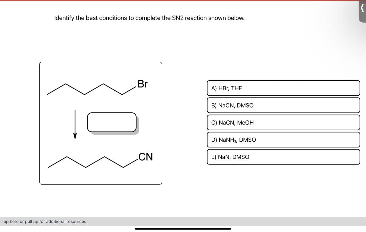 Identify the best conditions to complete the SN2 reaction shown below.
Tap here or pull up for additional resources
Br
CN
A) HBr, THF
B) NaCN, DMSO
C) NaCN, MeOH
D) NaNH2, DMSO
E) NaN, DMSO
(