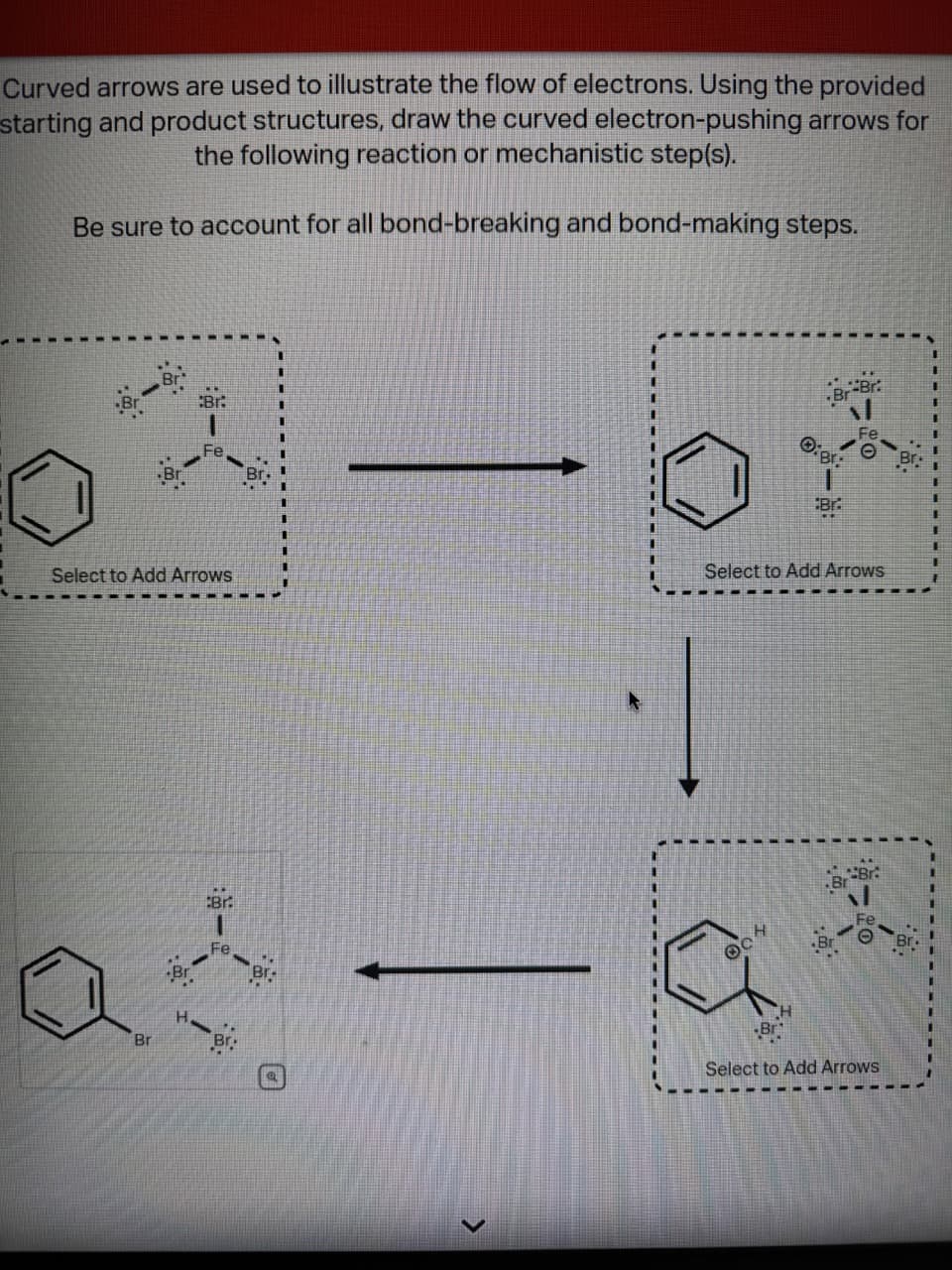 Curved arrows are used to illustrate the flow of electrons. Using the provided
starting and product structures, draw the curved electron-pushing arrows for
the following reaction or mechanistic step(s).
Be sure to account for all bond-breaking and bond-making steps.
Br:
Select to Add Arrows
Br.
Fe
at
Br
Br
·1
Br-Br
104
O:B:
Select to Add Arrows
Br
Br-Br
Select to Add Arrows