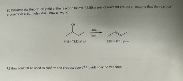6.) Calculate the theoretical yield of the reaction below if 2.50 grams of reactant are used. Assume that the reaction
proceeds via a 1:1 mole ratio. Show all work.
OH
MM-74.12 g/mol
acid
heat
MM-56.11 g/mol
7.) How could IR be used to confirm the product above? Provide specific evidence.