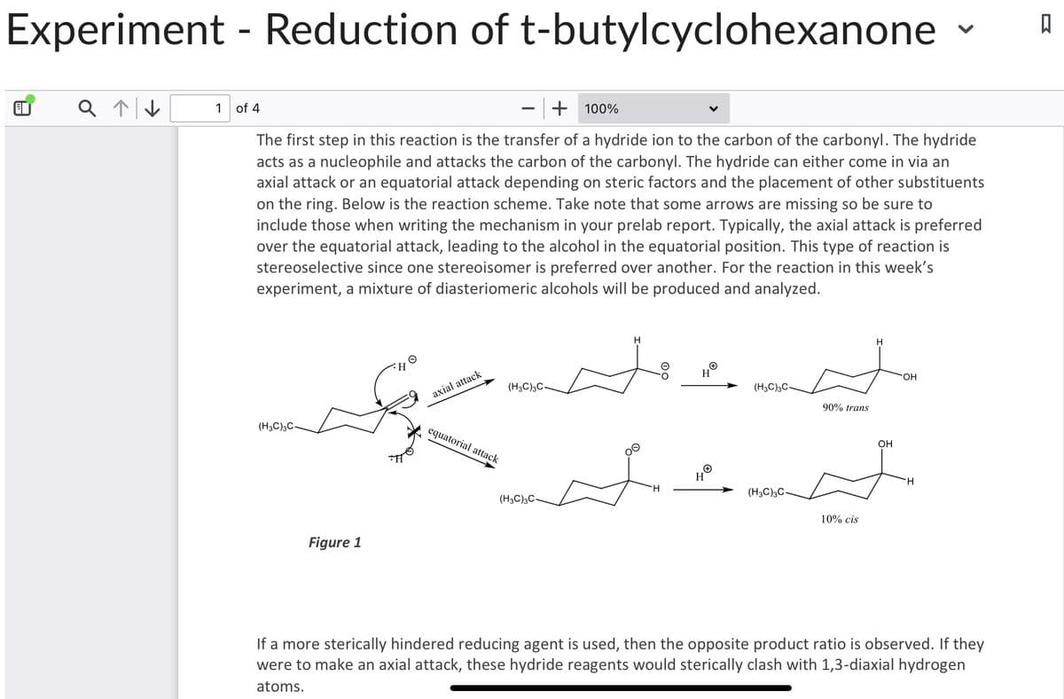 Experiment - Reduction of t-butylcyclohexanone ធ
A
Q ↑↓
+ 100%
The first step in this reaction is the transfer of a hydride ion to the carbon of the carbonyl. The hydride
acts as a nucleophile and attacks the carbon of the carbonyl. The hydride can either come in via an
axial attack or an equatorial attack depending on steric factors and the placement of other substituents
on the ring. Below is the reaction scheme. Take note that some arrows are missing so be sure to
include those when writing the mechanism in your prelab report. Typically, the axial attack is preferred
over the equatorial attack, leading to the alcohol in the equatorial position. This type of reaction is
stereoselective since one stereoisomer is preferred over another. For the reaction in this week's
experiment, a mixture of diasteriomeric alcohols will be produced and analyzed.
1 of 4
(H3C)3C-
ملے اور میں
Figure 1
axial attack
equatorial attack
(H3C)3C-
(H3C)3C-
H
H
H
HⓇ
(H3C)3C-
(H3C)3C-
90% trans
10% cis
H
OH
OH
H
If a more sterically hindered reducing agent is used, then the opposite product ratio is observed. If they
were to make an axial attack, these hydride reagents would sterically clash with 1,3-diaxial hydrogen
atoms.