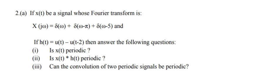 2.(a) If x(t) be a signal whose Fourier transform is:
X (j@) = 8(@) + 8(@-n) + 8(@-5) and
If h(t) = u(t) – u(t-2) then answer the following questions:
(i)
Is x(t) periodic ?
(ii)
Is x(t) * h(t) periodic ?
(iii)
Can the convolution of two periodic signals be periodic?
