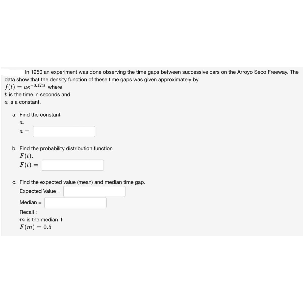 In 1950 an experiment was done observing the time gaps between successive cars on the Arroyo Seco Freeway. The
data show that the density function of these time gaps was given approximately by
-0.124t where
f(t) = ae
t is the time in seconds and
a is a constant.
a. Find the constant
a.
a
b. Find the probability distribution function
F(t).
F(t)
=
c. Find the expected value (mean) and median time gap.
Expected Value =
Median: =
Recall :
m is the median if
F(m) = 0.5