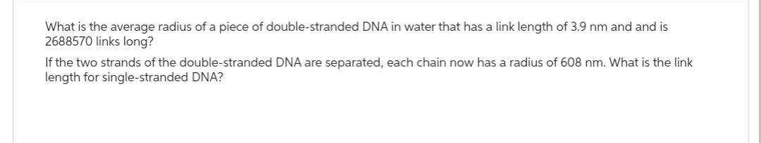 What is the average radius of a piece of double-stranded DNA in water that has a link length of 3.9 nm and and is
2688570 links long?
If the two strands of the double-stranded DNA are separated, each chain now has a radius of 608 nm. What is the link
length for single-stranded DNA?