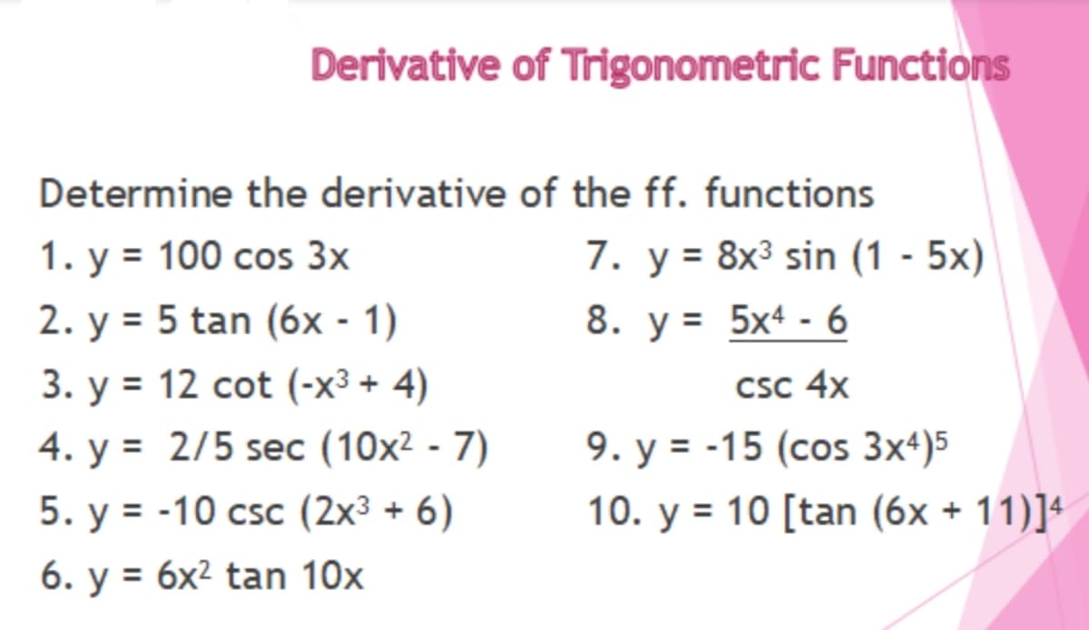 Derivative of Trigonometric Functions
Determine the derivative of the ff. functions
1. у %3D 100 сos 3x
7. у%3D 8x3 sin (1 - 5х)
2. у %3D 5 tan (6х - 1)
8. у%3D 5x4 - 6
3. у %3D 12 сot (-x3 + 4)
4. у %3D 2/5 seс (10х2 - 7)
5. у %3 -10 csc (2х3 + 6)
CSc 4x
9. у %3D -15 (сos Зx4)5
10. у %3D 10 [tan (6x + 11)]4
6. у %3D 6х2 tan 10х
