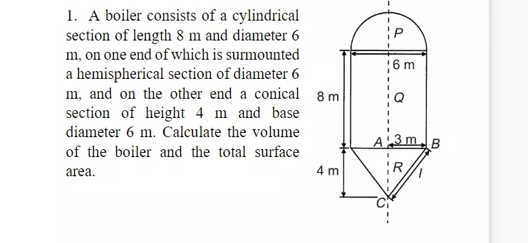 1. A boiler consists of a cylindrical
section of length 8 m and diameter 6
m, on one end of which is surmounted
;6 m
a hemispherical section of diameter 6
m, and on the other end a conical
Q
section of height 4 m and base
diameter 6 m. Calculate the volume
A 3 mB
of the boiler and the total surface
4 m
R
area.
