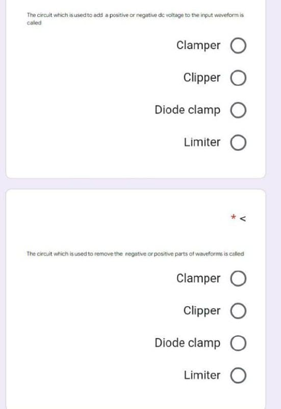The circuit which is used to add a positive or negative de voltage to the input waveform is
called
Clamper O
Clipper O
Diode clamp O
Limiter O
V
The circuit which is used to remove the negative or positive parts of waveforms is called
Clamper O
Clipper O
Diode clamp O
Limiter O