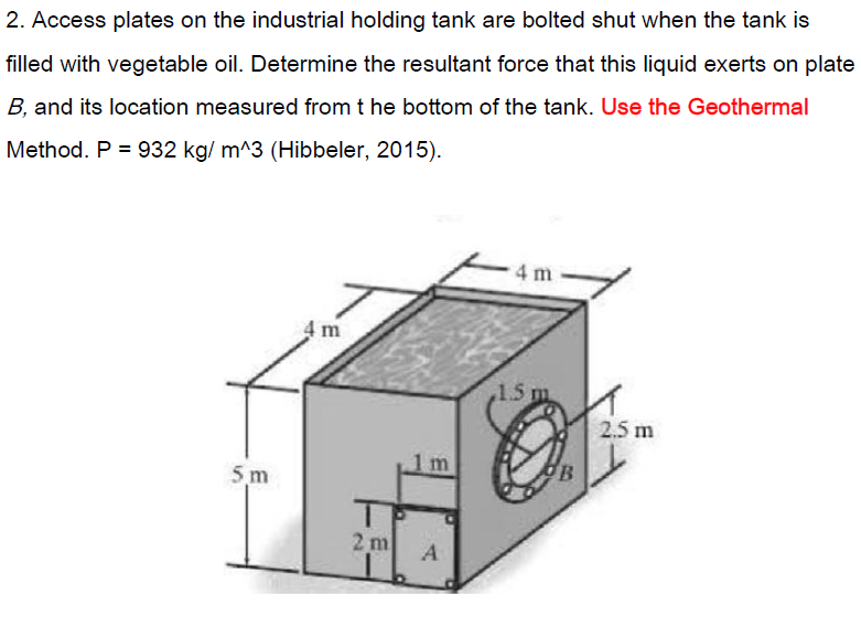 2. Access plates on the industrial holding tank are bolted shut when the tank is
filled with vegetable oil. Determine the resultant force that this liquid exerts on plate
B, and its location measured from t he bottom of the tank. Use the Geothermal
Method. P = 932 kg/ m^3 (Hibbeler, 2015).
4 m
4 m
,1.5 m
2.5 m
5 m
2 m
