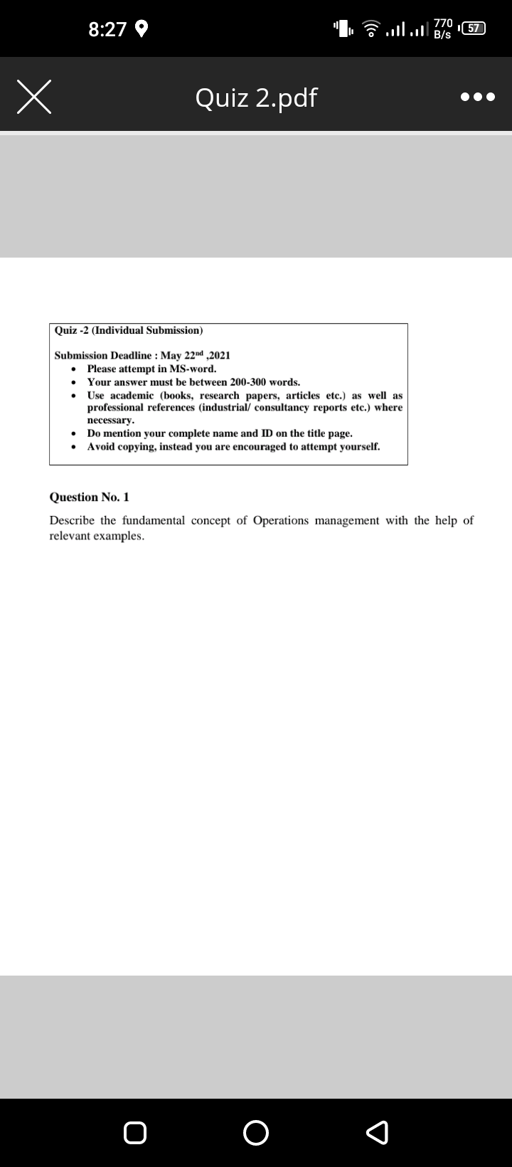 770
8:27
57)
Quiz 2.pdf
Quiz -2 (Individual Submission)
Submission Deadline : May 22nd ,2021
• Please attempt in MS-word.
Your answer must be between 200-300 words.
Use academic (books, research papers, articles etc.) as well as
professional references (industrial/ consultancy reports etc.) where
necessary.
Do mention your complete name and ID on the title page.
Avoid copying, instead you are encouraged to attempt yourself.
Question No. 1
Describe the fundamental concept of Operations management with the help of
relevant examples.
O
