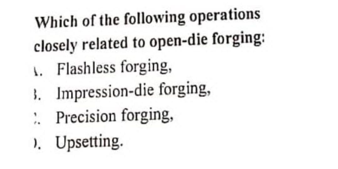 Which of the following operations
closely related to open-die forging:
1. Flashless forging,
3. Impression-die forging,
:: Precision forging,
). Upsetting.
