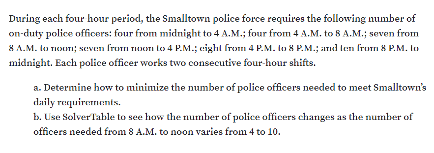 During each four-hour period, the Smalltown police force requires the following number of
on-duty police officers: four from midnight to 4 A.M.; four from 4 A.M. to 8 A.M.; seven from
8 A.M. to noon; seven from noon to 4 P.M.; eight from 4 P.M. to 8 P.M.; and ten from 8 P.M. to
midnight. Each police officer works two consecutive four-hour shifts.
a. Determine how to minimize the number of police officers needed to meet Smalltown's
daily requirements.
b. Use SolverTable to see how the number of police officers changes as the number of
officers needed from 8 A.M. to noon varies from 4 to 10.
