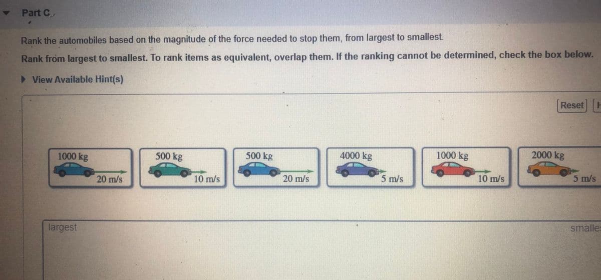 Part C
Rank the automobiles based on the magnitude of the force needed to stop them, from largest to smallest.
Rank from largest to smallest. To rank items as equivalent, overlap them. If the ranking cannot be determined, check the box below.
> View Available Hint(s)
Reset H
1000 kg
500 kg
500 kg
4000 kg
1000 kg
2000 kg
20 m/s
10 m/s
20 m/s
5 m/s
10 m/s
5 m/s
largest
smalle:
