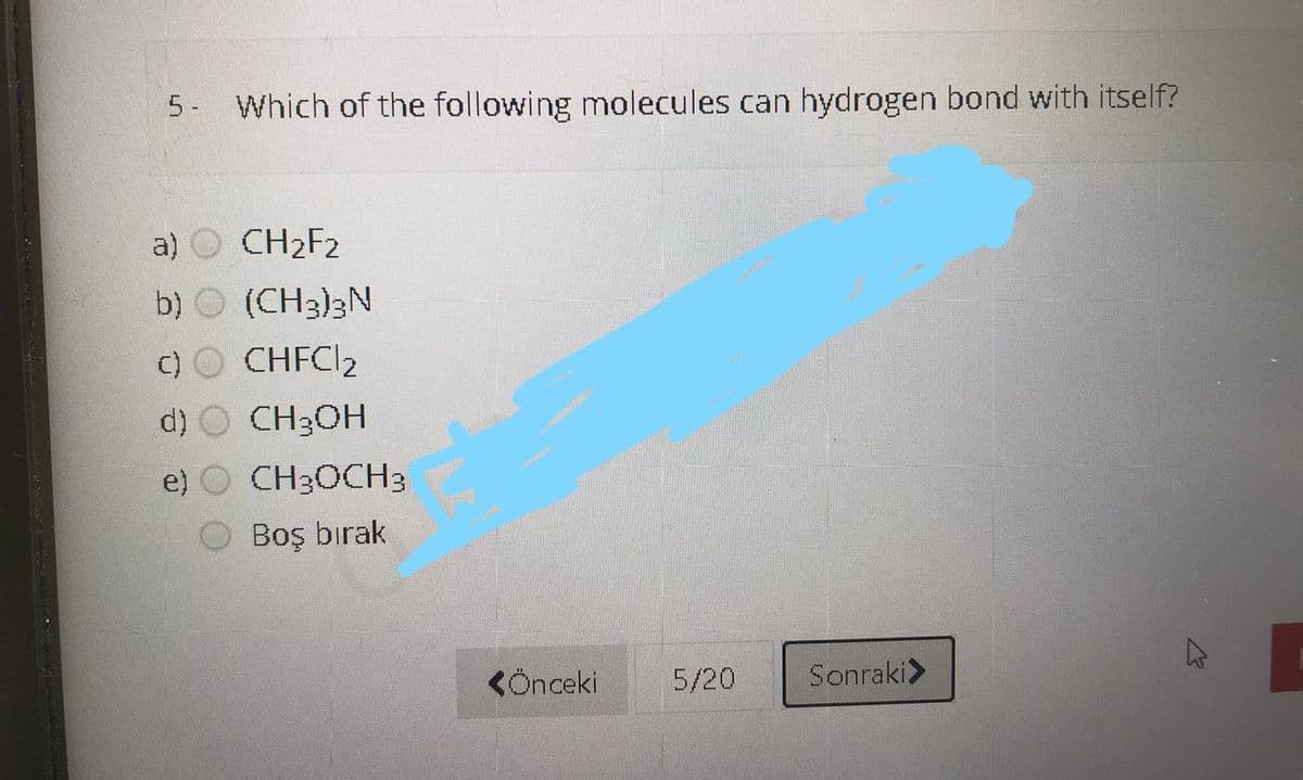5 - Which of the following molecules can hydrogen bond with itself?
a) O CH2F2
b) O (CH3)3N
c) O CHFCI2
d) O CH3OH
e) O CH3OCH3
Boş bırak
KÖnceki
5/20
Sonraki>
