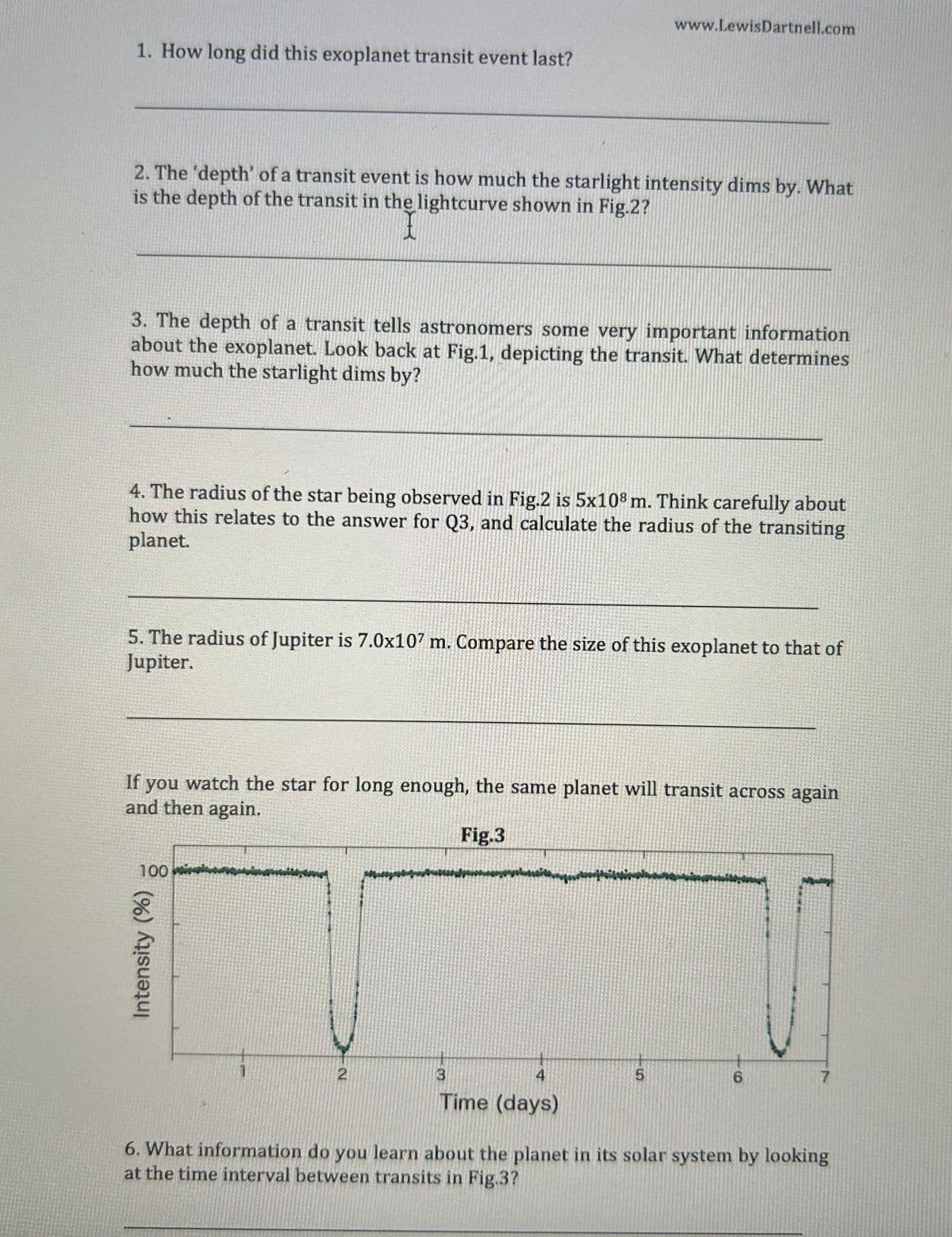 1. How long did this exoplanet transit event last?
www.LewisDartnell.com
2. The 'depth' of a transit event is how much the starlight intensity dims by. What
is the depth of the transit in the lightcurve shown in Fig.2?
I
3. The depth of a transit tells astronomers some very important information
about the exoplanet. Look back at Fig.1, depicting the transit. What determines
how much the starlight dims by?
4. The radius of the star being observed in Fig.2 is 5x108 m. Think carefully about
how this relates to the answer for Q3, and calculate the radius of the transiting
planet.
5. The radius of Jupiter is 7.0x107 m. Compare the size of this exoplanet to that of
Jupiter.
If
you
watch the star for long enough, the same planet will transit across again
and then again.
Fig.3
100
Intensity (%)
2
3
4
5
6
7
Time (days)
6. What information do you learn about the planet in its solar system by looking
at the time interval between transits in Fig.3?