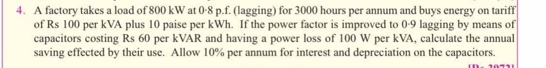 4. A factory takes a load of 800 kW at 0-8 p.f. (lagging) for 3000 hours per annum and buys energy on tariff
of Rs 100 per kVA plus 10 paise per kWh. If the power factor is improved to 0-9 lagging by means of
capacitors costing Rs 60 per KVAR and having a power loss of 100 W per kVA, calculate the annual
saving effected by their use. Allow 10% per annum for interest and depreciation on the capacitors.
20721
