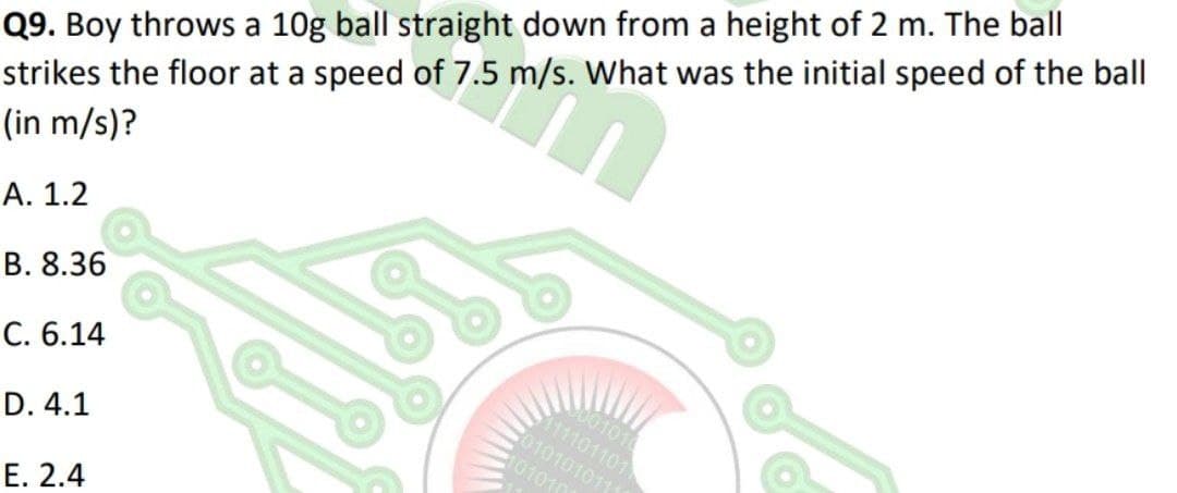 Q9. Boy throws a 10g ball straight down from a height of 2 m. The ball
strikes the floor at a speed of 7.5 m/s. What was the initial speed of the ball
(in m/s)?
А. 1.2
В. 8.36
S001010
11101101
0101010111
101010
C. 6.14
D. 4.1
Е. 2.4

