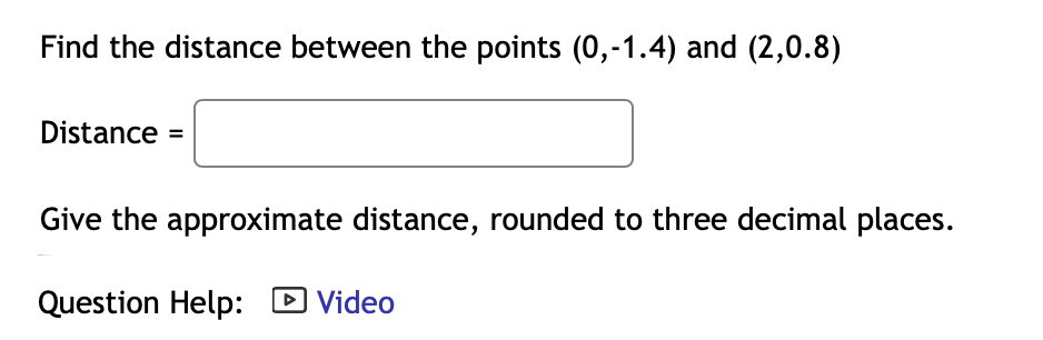 Find the distance between the points (0,-1.4) and (2,0.8)
Distance =
Give the approximate distance, rounded to three decimal places.
Question Help: D Video
