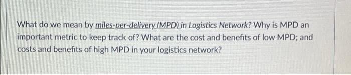 What do we mean by miles-per-delivery (MPD) in Logistics Network? Why is MPD an
important metric to keep track of? What are the cost and benefits of low MPD; and
costs and benefits of high MPD in your logistics network?
