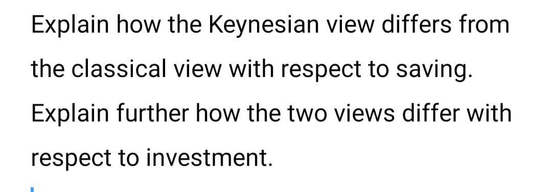 Explain how the Keynesian view differs from
the classical view with respect to saving.
Explain further how the two views differ with
respect to investment.
