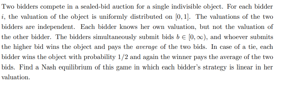 Two bidders compete in a sealed-bid auction for a single indivisible object. For each bidder
i, the valuation of the object is uniformly distributed on [0, 1]. The valuations of the two
bidders are independent. Each bidder knows her own valuation, but not the valuation of
the other bidder. The bidders simultaneously submit bids b = [0, ∞), and whoever submits
the higher bid wins the object and pays the average of the two bids. In case of a tie, each
bidder wins the object with probability 1/2 and again the winner pays the average of the two
bids. Find a Nash equilibrium of this game in which each bidder's strategy is linear in her
valuation.