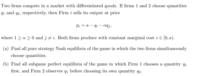 Two firms compete in a market with differentiated goods. If firms 1 and 2 choose quantities
9₁ and 92, respectively, then Firm i sells its output at price
Pi = a - qi - aqj,
where 1 ≥ a ≥ 0 and j ‡i. Both firms produce with constant marginal cost c = [0, a).
(a) Find all pure strategy Nash equilibria of the game in which the two firms simultaneously
choose quantities.
(b) Find all subgame perfect equilibria of the game in which Firm 1 chooses a quantity q1
first, and Firm 2 observes q₁ before choosing its own quantity 92.