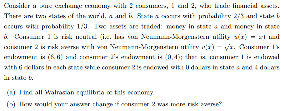 Consider a pure exchange economy with 2 consumers, 1 and 2, who trade financial assets.
There are two states of the world, a and b. State a occurs with probability 2/3 and state b
occurs with probability 1/3. Two assets are traded: money in state a and money in state
b. Consumer 1 is risk neutral (i.e. has von Neumann-Morgenstern utility u(x) x) and
consumer 2 is risk averse with von Neumann-Morgenstern utility v(x)=√x. Consumer 1's
endowment is (6,6) and consumer 2's endowment is (0, 4); that is, consumer 1 is endowed
with 6 dollars in each state while consumer 2 is endowed with 0 dollars in state a and 4 dollars
in state b.
(a) Find all Walrasian equilibria of this economy.
(b) How would your answer change if consumer 2 was more risk averse?
=