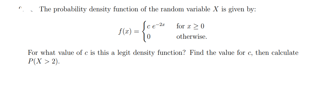 n
The probability density function of the random variable X is given by:
1= {0e-
f(x) =
for x ≥ 0
otherwise.
For what value of c is this a legit density function? Find the value for c, then calculate
P(X > 2).