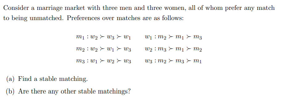 Consider a marriage market with three men and three women, all of whom prefer any match
to being unmatched. Preferences over matches are as follows:
m₁ W₂ W3 > W1
m₂ W₂ W1 W3
m3 w₁ W2 > W3
(a) Find a stable matching.
(b) Are there any other stable matchings?
W₁ m₂ > m₁ > M3
W₂ m3 > m1 > m2
uვ : m2 > mვ > mu