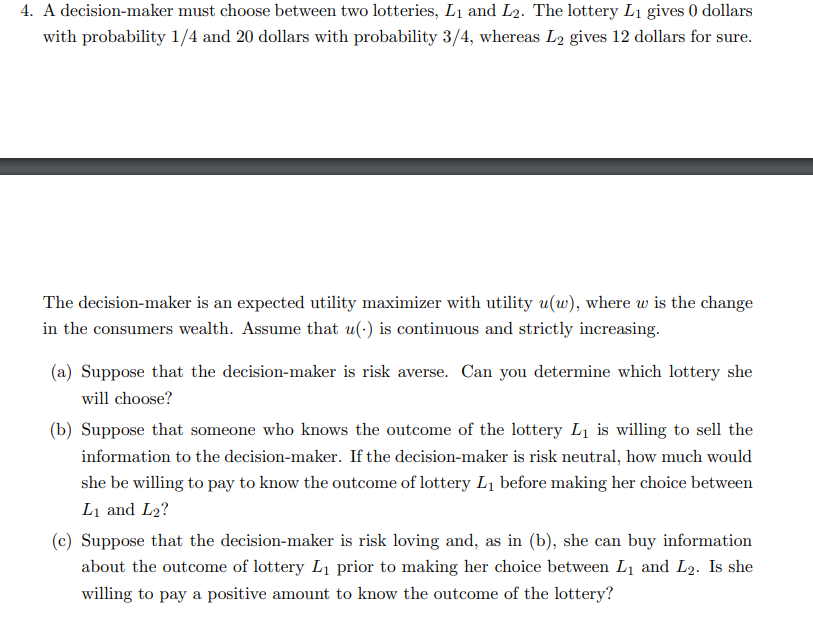 4. A decision-maker must choose between two lotteries, L₁ and L2. The lottery L₁ gives 0 dollars
with probability 1/4 and 20 dollars with probability 3/4, whereas L2 gives 12 dollars for sure.
The decision-maker is an expected utility maximizer with utility u(w), where w is the change
in the consumers wealth. Assume that u(-) is continuous and strictly increasing.
(a) Suppose that the decision-maker is risk averse. Can you determine which lottery she
will choose?
(b) Suppose that someone who knows the outcome of the lottery L₁ is willing to sell the
information to the decision-maker. If the decision-maker is risk neutral, how much would
she be willing to pay to know the outcome of lottery L₁ before making her choice between
L₁ and L2?
(c) Suppose that the decision-maker is risk loving and, as in (b), she can buy information
about the outcome of lottery L₁ prior to making her choice between L₁ and L₂. Is she
willing to pay a positive amount to know the outcome of the lottery?