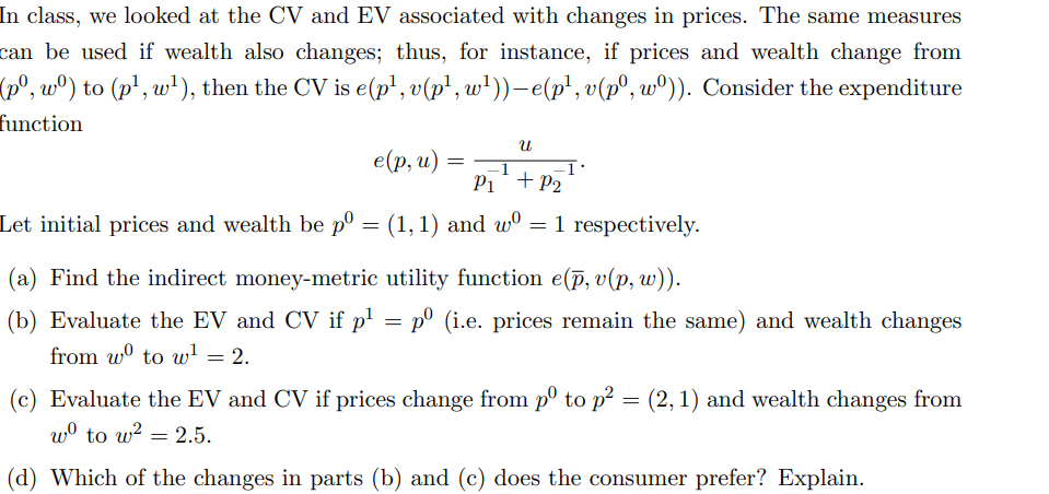 In class, we looked at the CV and EV associated with changes in prices. The same measures
can be used if wealth also changes; thus, for instance, if prices and wealth change from
(pº, wº) to (p¹, w¹), then the CV is e(p¹, v(p¹, w¹))-e(p¹, v(pº, wº)). Consider the expenditure
function
e(p, u) =
=
U
P₁ + P₂
Let initial prices and wealth be pº = (1, 1) and wº = 1 respectively.
(a) Find the indirect money-metric utility function e(p, v(p, w)).
(b) Evaluate the EV and CV if p¹ = pº (i.e. prices remain the same) and wealth changes
from wº to w¹ = 2.
(c) Evaluate the EV and CV if prices change from pº to p² = (2, 1) and wealth changes from
wo to w² = 2.5.
(d) Which of the changes in parts (b) and (c) does the consumer prefer? Explain.