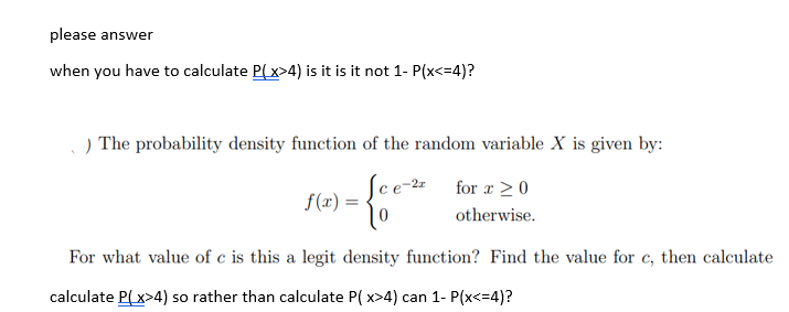 please answer
when you have to calculate P(x>4) is it is it not 1- P(x<=4)?
.) The probability density function of the random variable X is given by:
1-{e
Sce-2 for x ≥ 0
0
otherwise.
f(x) =
For what value of c is this a legit density function? Find the value for c, then calculate
calculate P(x>4) so rather than calculate P(x>4) can 1- P(x<=4)?