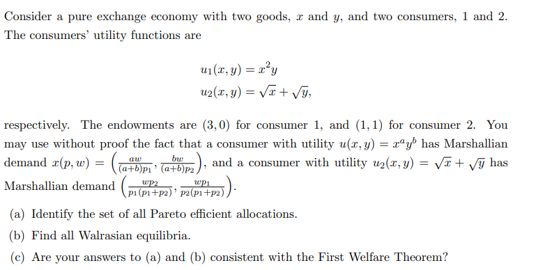 Consider a pure exchange economy with two goods, x and y, and two consumers, 1 and 2.
The consumers' utility functions are
u₁(x, y) = x²y
u₂(x, y) = √x + √y,
respectively. The endowments are (3,0) for consumer 1, and (1,1) for consumer 2. You
may use without proof the fact that a consumer with utility u(x, y) = xay has Marshallian
bu
aw
demand x(p, w) = ((a+b)p₁' (at)p₂), and a consumer with utility u₂(x, y) = √x + √ỹ has
Marshallian demand (²) * p²(p²+p²)).
wp2
(a) Identify the set of all Pareto efficient allocations.
(b) Find all Walrasian equilibria.
(c) Are your answers to (a) and (b) consistent with the First Welfare Theorem?