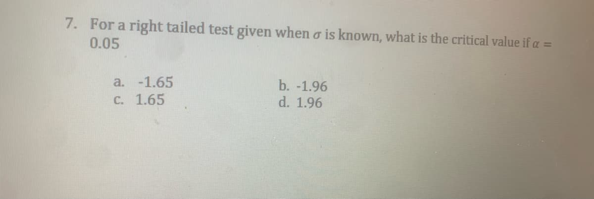 7. For a right tailed test given when o is known, what is the critical value if a =
0.05
a. -1.65
b. -1.96
C. 1.65
d. 1.96
