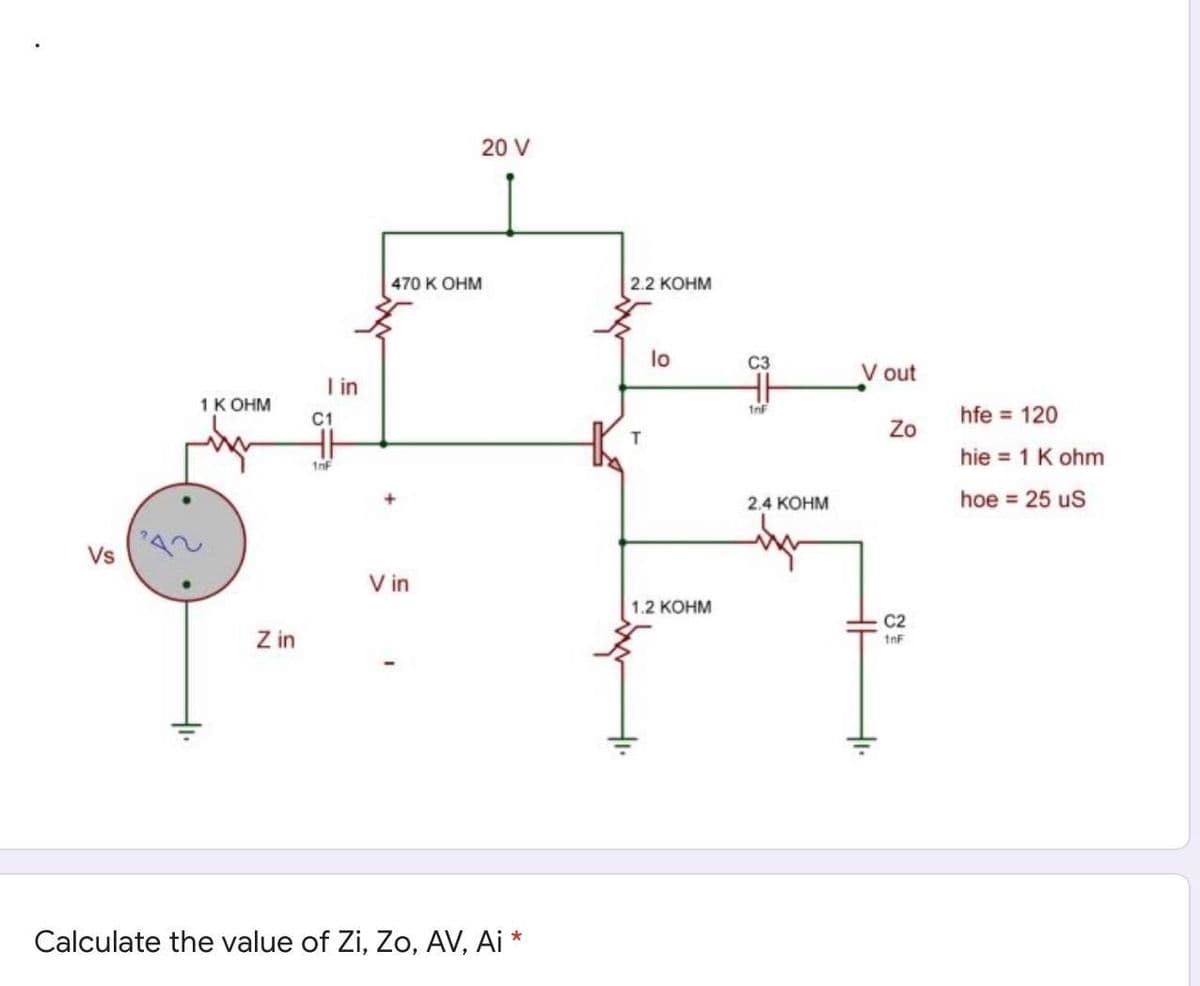 20 V
470 K OHM
2.2 КОНМ
lo
C3
V out
I in
1 К ОНм
1nF
C1
hfe = 120
Zo
hie = 1 K ohm
1nF
2.4 КОНМ
hoe = 25 uS
Vs
V in
1.2 КОНМ
C2
Z in
1nF
Calculate the value of Zi, Zo, AV, Ai *
