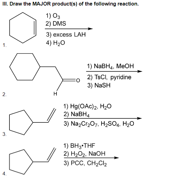 II. Draw the MAJOR product(s) of the following reaction.
1) O3
2) DMS
3) excess LАН
4) H20
1.
1) NaBH4, MeOН
2) TSCI, pyridine
3) NaSH
H
1) Hg(OAc)2, H2O
2) NaBH4
3) Na2Cr207, H2SO4, H20
1) BH3•THF
2) НаОг, NaOH
3) РСС, СH2CI2
4.
2.
3.
