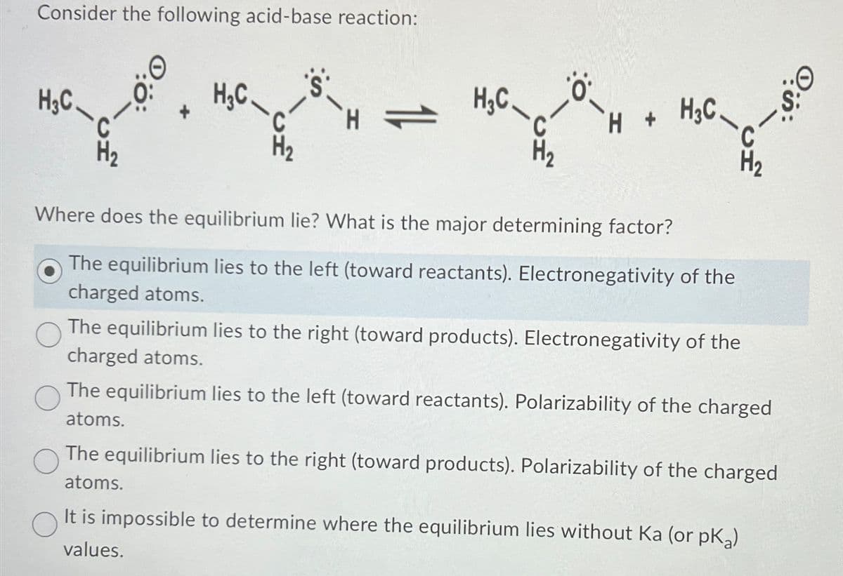 Consider the following acid-base reaction:
H3C
H3C
H₂C-
C
H
12
C
-
H-
H + H3C
C
Where does the equilibrium lie? What is the major determining factor?
The equilibrium lies to the left (toward reactants). Electronegativity of the
charged atoms.
The equilibrium lies to the right (toward products). Electronegativity of the
charged atoms.
The equilibrium lies to the left (toward reactants). Polarizability of the charged
atoms.
The equilibrium lies to the right (toward products). Polarizability of the charged
atoms.
It is impossible to determine where the equilibrium lies without Ka (or pk)
values.
